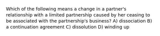 Which of the following means a change in a partner's relationship with a limited partnership caused by her ceasing to be associated with the partnership's business? A) dissociation B) a continuation agreement C) dissolution D) winding up