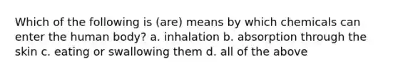 Which of the following is (are) means by which chemicals can enter the human body? a. inhalation b. absorption through the skin c. eating or swallowing them d. all of the above