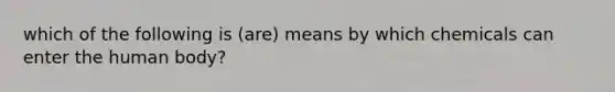 which of the following is (are) means by which chemicals can enter the human body?