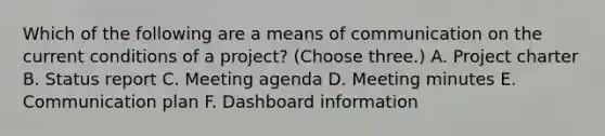 Which of the following are a means of communication on the current conditions of a project? (Choose three.) A. Project charter B. Status report C. Meeting agenda D. Meeting minutes E. Communication plan F. Dashboard information