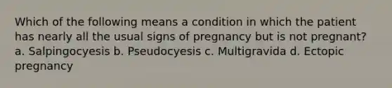 Which of the following means a condition in which the patient has nearly all the usual signs of pregnancy but is not pregnant? a. Salpingocyesis b. Pseudocyesis c. Multigravida d. Ectopic pregnancy