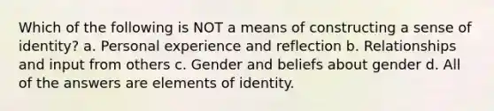 Which of the following is NOT a means of constructing a sense of identity? a. Personal experience and reflection b. Relationships and input from others c. Gender and beliefs about gender d. All of the answers are elements of identity.