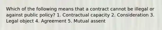 Which of the following means that a contract cannot be illegal or against public policy? 1. Contractual capacity 2. Consideration 3. Legal object 4. Agreement 5. Mutual assent