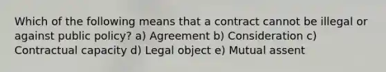 Which of the following means that a contract cannot be illegal or against public policy? a) Agreement b) Consideration c) Contractual capacity d) Legal object e) Mutual assent