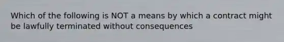 Which of the following is NOT a means by which a contract might be lawfully terminated without consequences