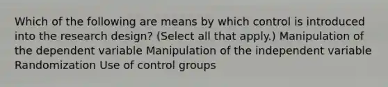 Which of the following are means by which control is introduced into the research design? (Select all that apply.) Manipulation of the dependent variable Manipulation of the independent variable Randomization Use of control groups