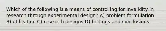 Which of the following is a means of controlling for invalidity in research through experimental design? A) problem formulation B) utilization C) research designs D) findings and conclusions