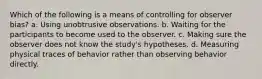 Which of the following is a means of controlling for observer bias? a. Using unobtrusive observations. b. Waiting for the participants to become used to the observer. c. Making sure the observer does not know the study's hypotheses. d. Measuring physical traces of behavior rather than observing behavior directly.