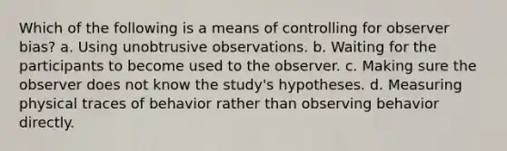 Which of the following is a means of controlling for observer bias? a. Using unobtrusive observations. b. Waiting for the participants to become used to the observer. c. Making sure the observer does not know the study's hypotheses. d. Measuring physical traces of behavior rather than observing behavior directly.