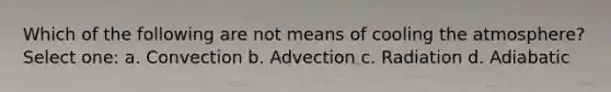 Which of the following are not means of cooling the atmosphere? Select one: a. Convection b. Advection c. Radiation d. Adiabatic