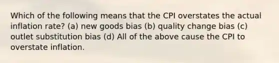 Which of the following means that the CPI overstates the actual inflation rate? (a) new goods bias (b) quality change bias (c) outlet substitution bias (d) All of the above cause the CPI to overstate inflation.