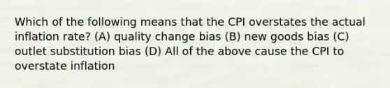 Which of the following means that the CPI overstates the actual inflation rate? (A) quality change bias (B) new goods bias (C) outlet substitution bias (D) All of the above cause the CPI to overstate inflation