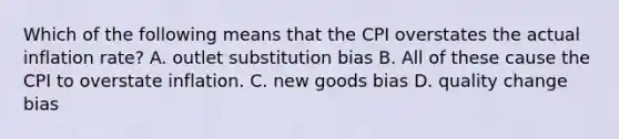 Which of the following means that the CPI overstates the actual inflation rate? A. outlet substitution bias B. All of these cause the CPI to overstate inflation. C. new goods bias D. quality change bias