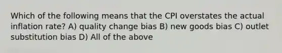 Which of the following means that the CPI overstates the actual inflation rate? A) quality change bias B) new goods bias C) outlet substitution bias D) All of the above