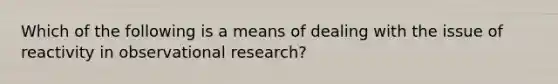 Which of the following is a means of dealing with the issue of reactivity in observational research?