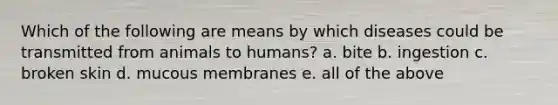 Which of the following are means by which diseases could be transmitted from animals to humans? a. bite b. ingestion c. broken skin d. mucous membranes e. all of the above