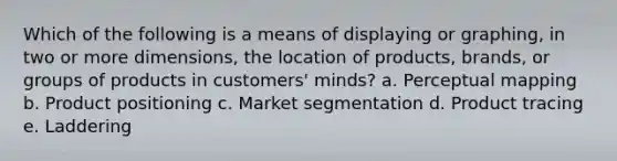 Which of the following is a means of displaying or graphing, in two or more dimensions, the location of products, brands, or groups of products in customers' minds? a. Perceptual mapping b. Product positioning c. Market segmentation d. Product tracing e. Laddering