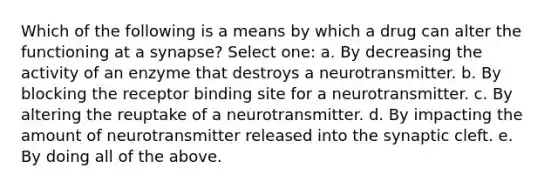 Which of the following is a means by which a drug can alter the functioning at a synapse? Select one: a. By decreasing the activity of an enzyme that destroys a neurotransmitter. b. By blocking the receptor binding site for a neurotransmitter. c. By altering the reuptake of a neurotransmitter. d. By impacting the amount of neurotransmitter released into the synaptic cleft. e. By doing all of the above.