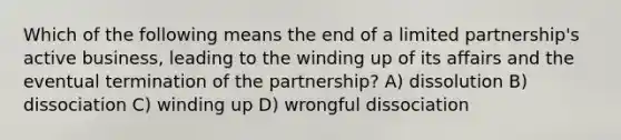 Which of the following means the end of a limited partnership's active business, leading to the winding up of its affairs and the eventual termination of the partnership? A) dissolution B) dissociation C) winding up D) wrongful dissociation