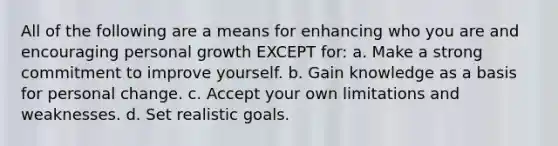 All of the following are a means for enhancing who you are and encouraging personal growth EXCEPT for: a. Make a strong commitment to improve yourself. b. Gain knowledge as a basis for personal change. c. Accept your own limitations and weaknesses. d. Set realistic goals.