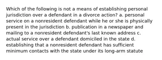 Which of the following is not a means of establishing personal jurisdiction over a defendant in a divorce action? a. personal service on a nonresident defendant while he or she is physically present in the jurisdiction b. publication in a newspaper and mailing to a nonresident defendant's last known address c. actual service over a defendant domiciled in the state d. establishing that a nonresident defendant has sufficient minimum contacts with the state under its long-arm statute