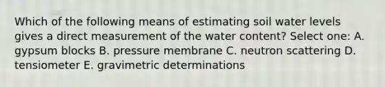 Which of the following means of estimating soil water levels gives a direct measurement of the water content? Select one: A. gypsum blocks B. pressure membrane C. neutron scattering D. tensiometer E. gravimetric determinations