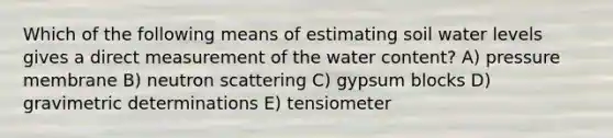 Which of the following means of estimating soil water levels gives a direct measurement of the water content? A) pressure membrane B) neutron scattering C) gypsum blocks D) gravimetric determinations E) tensiometer