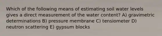 Which of the following means of estimating soil water levels gives a direct measurement of the water content? A) gravimetric determinations B) pressure membrane C) tensiometer D) neutron scattering E) gypsum blocks