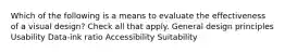 Which of the following is a means to evaluate the effectiveness of a visual design? Check all that apply. General design principles Usability Data-ink ratio Accessibility Suitability