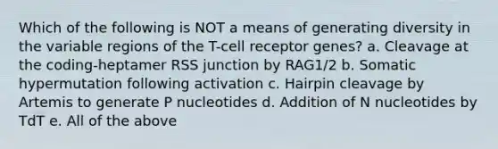 Which of the following is NOT a means of generating diversity in the variable regions of the T-cell receptor genes? a. Cleavage at the coding-heptamer RSS junction by RAG1/2 b. Somatic hypermutation following activation c. Hairpin cleavage by Artemis to generate P nucleotides d. Addition of N nucleotides by TdT e. All of the above