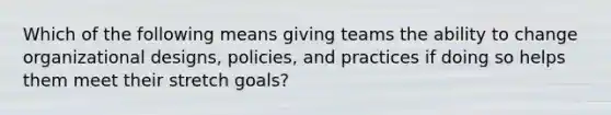 Which of the following means giving teams the ability to change organizational designs, policies, and practices if doing so helps them meet their stretch goals?