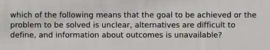 which of the following means that the goal to be achieved or the problem to be solved is unclear, alternatives are difficult to define, and information about outcomes is unavailable?