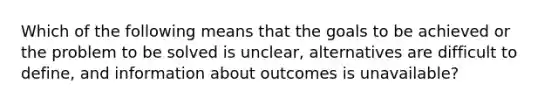 Which of the following means that the goals to be achieved or the problem to be solved is unclear, alternatives are difficult to define, and information about outcomes is unavailable?