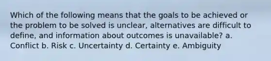 Which of the following means that the goals to be achieved or the problem to be solved is unclear, alternatives are difficult to define, and information about outcomes is unavailable? a. Conflict b. Risk c. Uncertainty d. Certainty e. Ambiguity