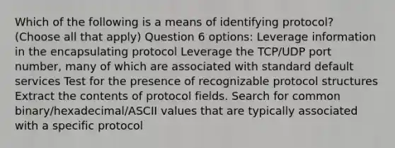 Which of the following is a means of identifying protocol? (Choose all that apply) Question 6 options: Leverage information in the encapsulating protocol Leverage the TCP/UDP port number, many of which are associated with standard default services Test for the presence of recognizable protocol structures Extract the contents of protocol fields. Search for common binary/hexadecimal/ASCII values that are typically associated with a specific protocol