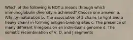 Which of the following is NOT a means through which immunoglobulin diversity is achieved? Choose one answer. a. Affinity maturation b. The association of 2 chains (a light and a heavy chain) in forming antigen-binding sites c. The presence of many different V-regions on an individual's genome d. The somatic recombination of V, D, and J segments