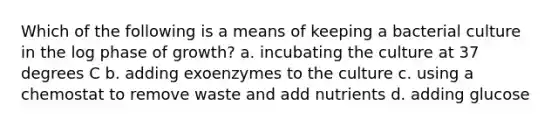 Which of the following is a means of keeping a bacterial culture in the log phase of growth? a. incubating the culture at 37 degrees C b. adding exoenzymes to the culture c. using a chemostat to remove waste and add nutrients d. adding glucose