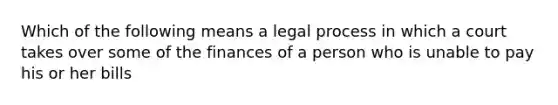 Which of the following means a legal process in which a court takes over some of the finances of a person who is unable to pay his or her bills