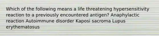 Which of the following means a life threatening hypersensitivity reaction to a previously encountered antigen? Anaphylactic reaction Autoimmune disorder Kaposi sacroma Lupus erythematosus