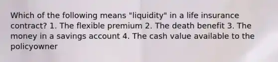 Which of the following means "liquidity" in a life insurance contract? 1. The flexible premium 2. The death benefit 3. The money in a savings account 4. The cash value available to the policyowner