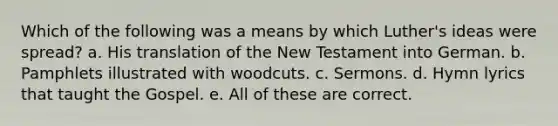 Which of the following was a means by which Luther's ideas were spread? a. His translation of the New Testament into German. b. Pamphlets illustrated with woodcuts. c. Sermons. d. Hymn lyrics that taught the Gospel. e. All of these are correct.