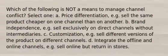 Which of the following is NOT a means to manage channel conflict? Select one: a. Price differentiation, e.g. sell the same product cheaper on one channel than on another. b. Brand independence, e.g. sell exclusively on direct channels without intermediaries. c. Customization, e.g. sell different versions of the product on different channels. d. Integrate the offline and online channels, e.g. sell online but return in stores.