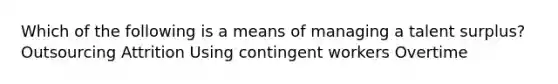 Which of the following is a means of managing a talent surplus? Outsourcing Attrition Using contingent workers Overtime