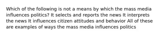 Which of the following is not a means by which the mass media influences politics? It selects and reports the news It interprets the news It influences citizen attitudes and behavior All of these are examples of ways the mass media influences politics