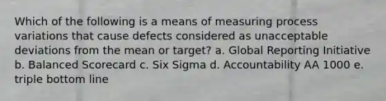 Which of the following is a means of measuring process variations that cause defects considered as unacceptable deviations from the mean or target? a. Global Reporting Initiative b. Balanced Scorecard c. Six Sigma d. Accountability AA 1000 e. triple bottom line