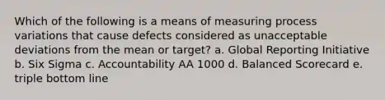 Which of the following is a means of measuring process variations that cause defects considered as unacceptable deviations from the mean or target? a. Global Reporting Initiative b. Six Sigma c. Accountability AA 1000 d. Balanced Scorecard e. triple bottom line