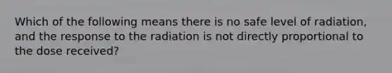 Which of the following means there is no safe level of radiation, and the response to the radiation is not directly proportional to the dose received?