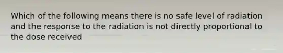 Which of the following means there is no safe level of radiation and the response to the radiation is not directly proportional to the dose received