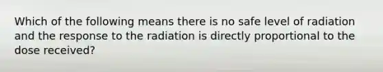 Which of the following means there is no safe level of radiation and the response to the radiation is directly proportional to the dose received?