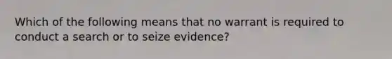 Which of the following means that no warrant is required to conduct a search or to seize evidence?